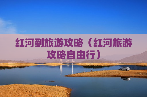 红河到旅游攻略（红河旅游攻略自由行）