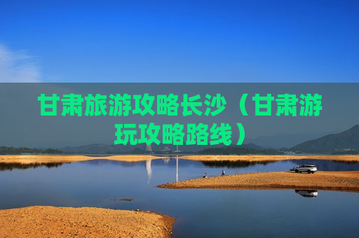 甘肃旅游攻略长沙（甘肃游玩攻略路线）