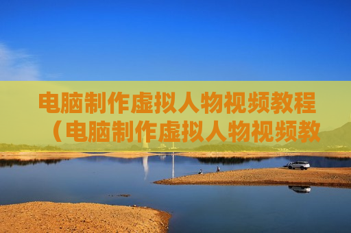 电脑制作虚拟人物视频教程（电脑制作虚拟人物视频教程大全）