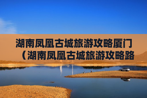 湖南凤凰古城旅游攻略厦门（湖南凤凰古城旅游攻略路线）