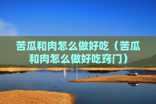 苦瓜和肉怎么做好吃（苦瓜和肉怎么做好吃窍门）