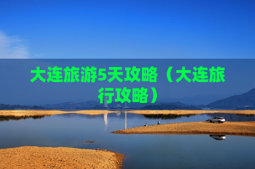 大连旅游5天攻略（大连旅行攻略）
