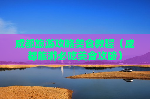 成都旅游攻略美食教程（成都旅游必吃美食攻略）
