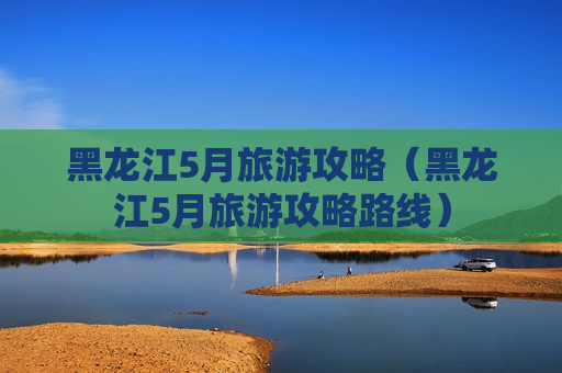 黑龙江5月旅游攻略（黑龙江5月旅游攻略路线）