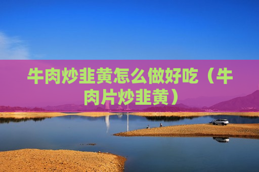 牛肉炒韭黄怎么做好吃（牛肉片炒韭黄）