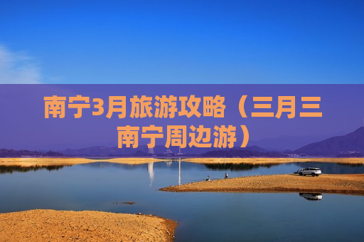 南宁3月旅游攻略（三月三南宁周边游）