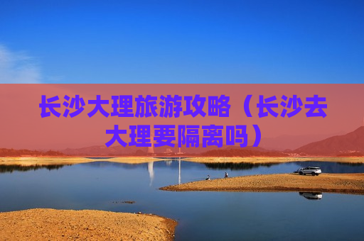 长沙大理旅游攻略（长沙去大理要隔离吗）