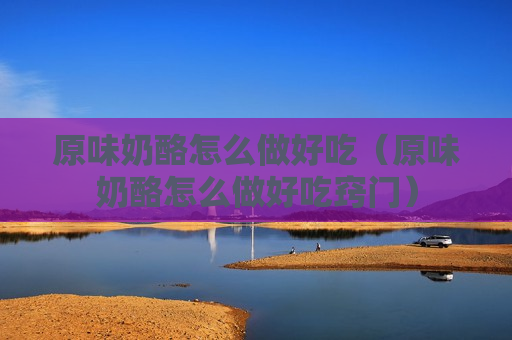 原味奶酪怎么做好吃（原味奶酪怎么做好吃窍门）