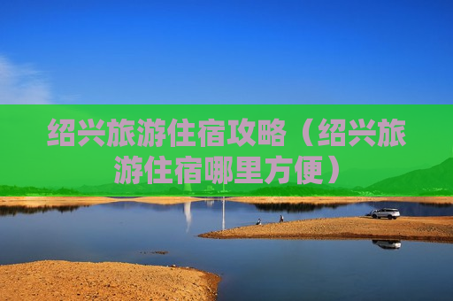 绍兴旅游住宿攻略（绍兴旅游住宿哪里方便）