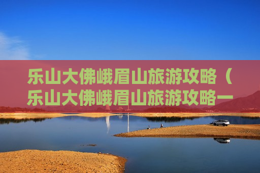 乐山大佛峨眉山旅游攻略（乐山大佛峨眉山旅游攻略一日游）