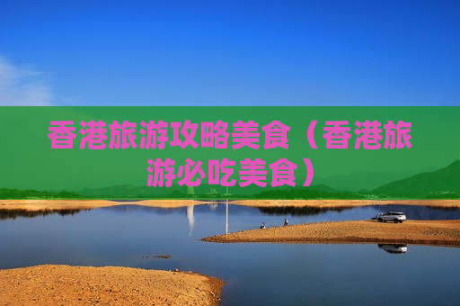 香港旅游攻略美食（香港旅游必吃美食）