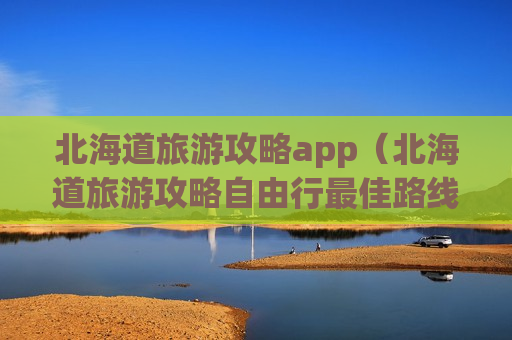 北海道旅游攻略app（北海道旅游攻略自由行最佳路线）