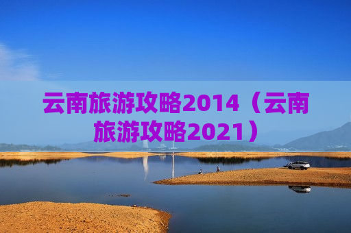云南旅游攻略2014（云南旅游攻略2021）