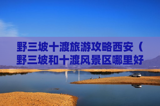 野三坡十渡旅游攻略西安（野三坡和十渡风景区哪里好）