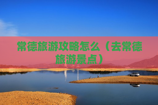 常德旅游攻略怎么（去常德旅游景点）