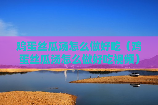 鸡蛋丝瓜汤怎么做好吃（鸡蛋丝瓜汤怎么做好吃视频）