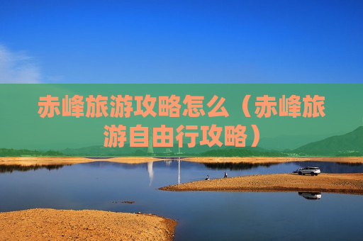 赤峰旅游攻略怎么（赤峰旅游自由行攻略）