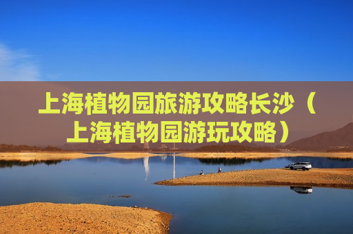 上海植物园旅游攻略长沙（上海植物园游玩攻略）