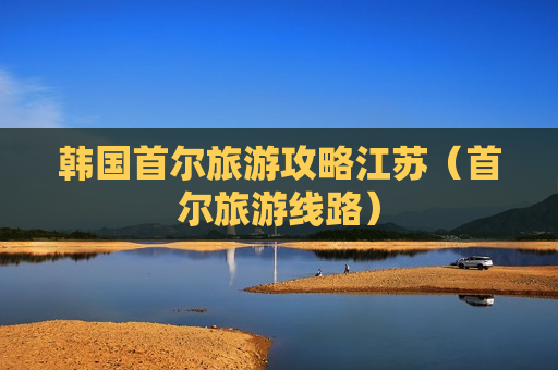 韩国首尔旅游攻略江苏（首尔旅游线路）