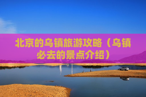 北京的乌镇旅游攻略（乌镇必去的景点介绍）