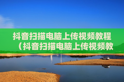 抖音扫描电脑上传视频教程（抖音扫描电脑上传视频教程图片）