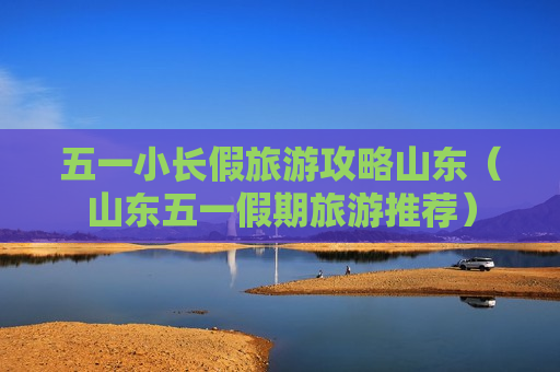 五一小长假旅游攻略山东（山东五一假期旅游推荐）