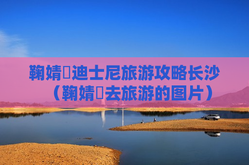 鞠婧祎迪士尼旅游攻略长沙（鞠婧祎去旅游的图片）