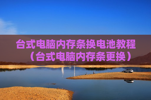 台式电脑内存条换电池教程（台式电脑内存条更换）