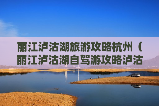 丽江泸沽湖旅游攻略杭州（丽江泸沽湖自驾游攻略泸沽湖攻略47万阅读）