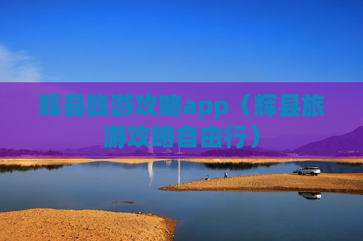 辉县旅游攻略app（辉县旅游攻略自由行）