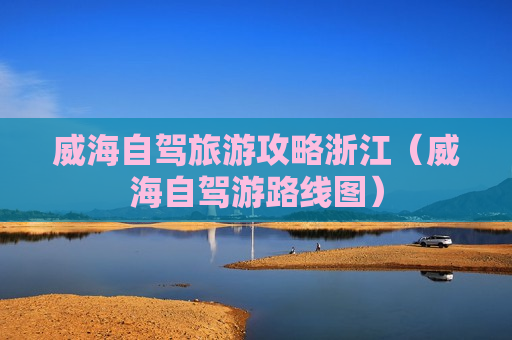 威海自驾旅游攻略浙江（威海自驾游路线图）