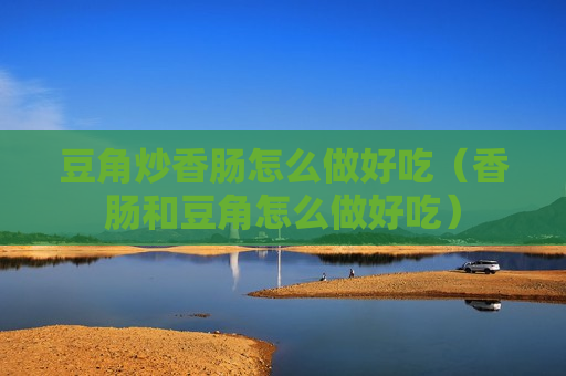 豆角炒香肠怎么做好吃（香肠和豆角怎么做好吃）