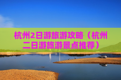 杭州2日游旅游攻略（杭州二日游旅游景点推荐）