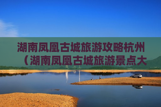 湖南凤凰古城旅游攻略杭州（湖南凤凰古城旅游景点大全）