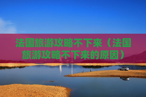 法国旅游攻略不下来（法国旅游攻略不下来的原因）