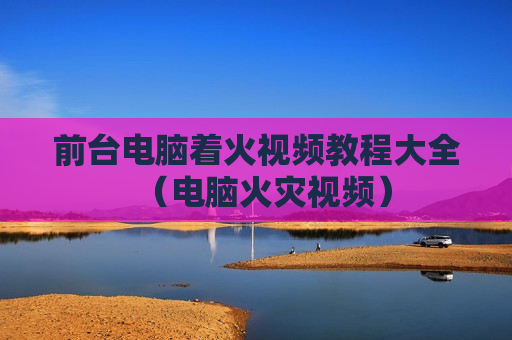 前台电脑着火视频教程大全（电脑火灾视频）