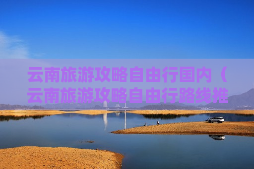 云南旅游攻略自由行国内（云南旅游攻略自由行路线推荐游戏）