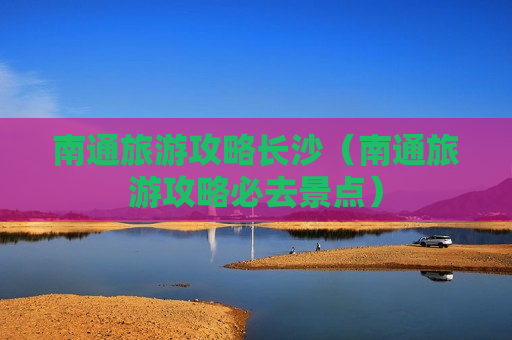 南通旅游攻略长沙（南通旅游攻略必去景点）