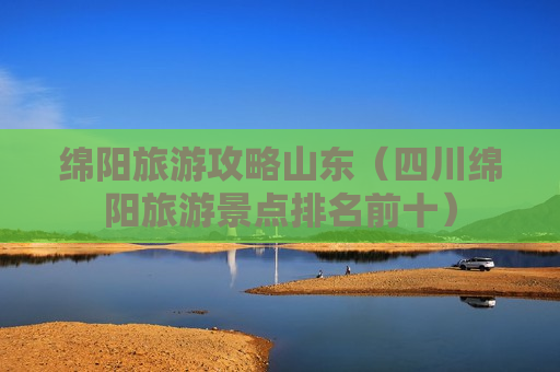 绵阳旅游攻略山东（四川绵阳旅游景点排名前十）