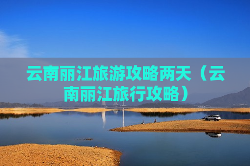云南丽江旅游攻略两天（云南丽江旅行攻略）