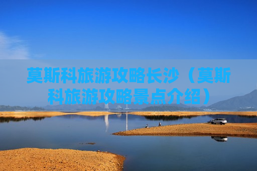 莫斯科旅游攻略长沙（莫斯科旅游攻略景点介绍）