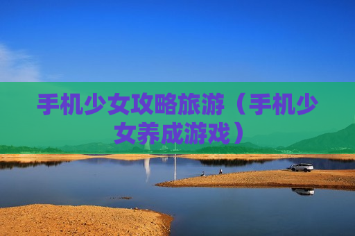 手机少女攻略旅游（手机少女养成游戏）