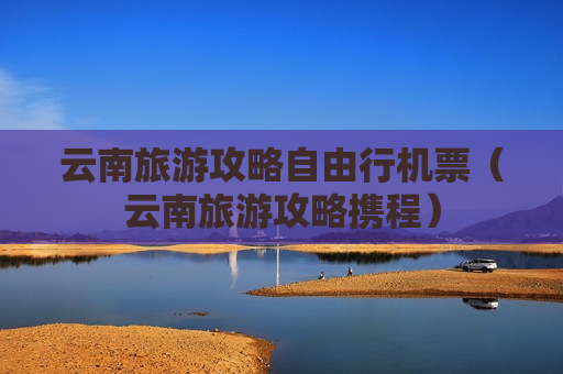 云南旅游攻略自由行机票（云南旅游攻略携程）