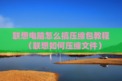 联想电脑怎么搞压缩包教程（联想如何压缩文件）