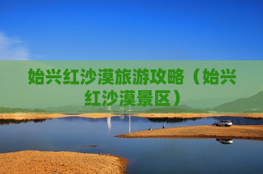 始兴红沙漠旅游攻略（始兴红沙漠景区）