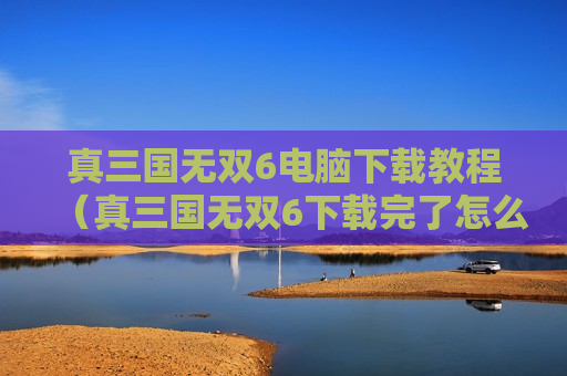 真三国无双6电脑下载教程（真三国无双6下载完了怎么安装）