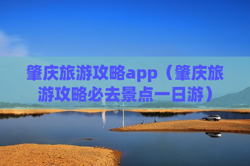 肇庆旅游攻略app（肇庆旅游攻略必去景点一日游）