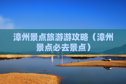 漳州景点旅游游攻略（漳州景点必去景点）