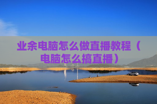 业余电脑怎么做直播教程（电脑怎么搞直播）