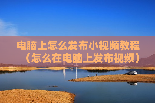 电脑上怎么发布小视频教程（怎么在电脑上发布视频）